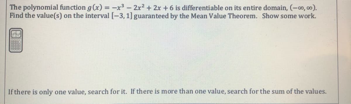 The polynomial function g (x) = -x3 - 2x2 + 2x +6 is differentiable on its entire domain, (-o, c0).
Find the value(s) on the interval [-3, 1] guaranteed by the Mean Value Theorem. Show some work.
If there is only one value, search for it. If there is more than one value, search for the sum of the values.
