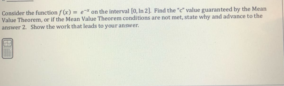 Consider the function f (x) = e on the interval [0, In 2]. Find the "c" value guaranteed by the Mean
Value Theorem, or if the Mean Value Theorem conditions are not met, state why and advance to the
answer 2. Show the work that leads to your answer.
%3D
