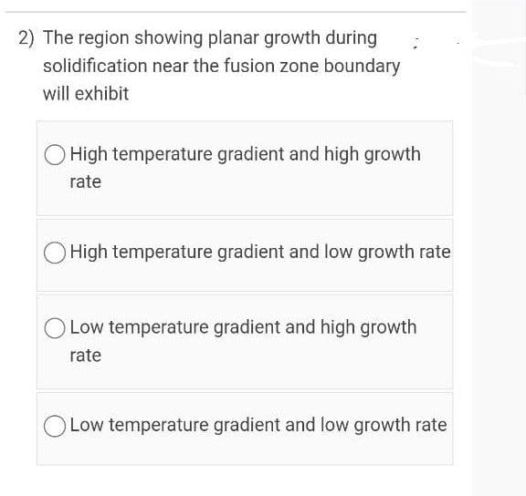 2) The region showing planar growth during
solidification near the fusion zone boundary
will exhibit
O High temperature gradient and high growth
rate
High temperature gradient and low growth rate
Low temperature gradient and high growth
rate
O Low temperature gradient and low growth rate
