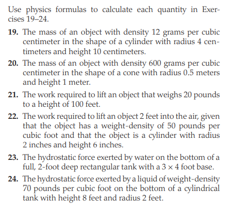 Use physics formulas to calculate each quantity in Exer-
cises 19–24.
19. The mass of an object with density 12 grams per cubic
centimeter in the shape of a cylinder with radius 4 cen-
timeters and height 10 centimeters.
20. The mass of an object with density 600 grams per cubic
centimeter in the shape of a cone with radius 0.5 meters
and height 1 meter.
21. The work required to lift an object that weighs 20 pounds
to a height of 100 feet.
22. The work required to lift an object 2 feet into the air, given
that the object has a weight-density of 50 pounds per
cubic foot and that the object is a cylinder with radius
2 inches and height 6 inches.
23. The hydrostatic force exerted by water on the bottom of a
full, 2-foot deep rectangular tank with a 3 x 4 foot base.
24. The hydrostatic force exerted by a liquid of weight-density
70 pounds per cubic foot on the bottom of a cylindrical
tank with height 8 feet and radius 2 feet.
