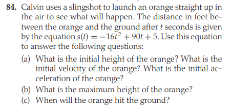 84. Calvin uses a slingshot to launch an orange straight up in
the air to see what will happen. The distance in feet be-
tween the orange and the ground after t seconds is given
by the equation s(t) = –16t² + 90t +5. Use this equation
to answer the following questions:
(a) What is the initial height of the orange? What is the
initial velocity of the orange? What is the initial ac-
celeration of the orange?
(b) What is the maximum height of the orange?
(c) When will the orange hit the ground?
