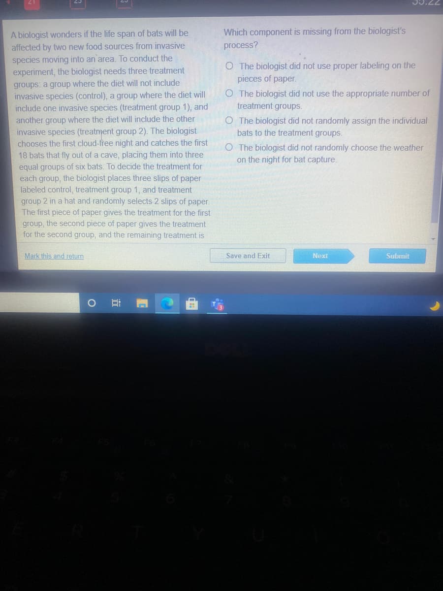 77'CC
Which component is missing from the biologist's
A biologist wonders if the life span of bats will be
affected by two new food sources from invasive
process?
species moving into an area. To conduct the
experiment, the biologist needs three treatment
O The biologist did not use proper labeling on the
pieces of paper.
groups: a group where the diet will not include
invasive species (control), a group where the diet will
include one invasive species (treatment group 1), and
another group where the diet will include the other
invasive species (treatment group 2). The biologist
chooses the first cloud-tree night and catches the first
18 bats that fly out of a cave, placing them into three
equal groups of six bats. To decide the treatment for
each group, the biologist places three slips of paper
labeled control, treatment group 1, and treatment
group 2 in a hat and randomly selects 2 slips of paper.
The first piece of paper gives the treatment for the first
group, the second piece of paper gives the treatment
for the second group, and the remaining treatment is
O The biologist did not use the appropriate number of
treatment groups.
O The biologist did not randomly assign the individual
bats to the treatment groups.
O The biologist did not randomly choose the weather
on the night for bat capture.
Mark this and return
Save and Exit
Next
Submit
