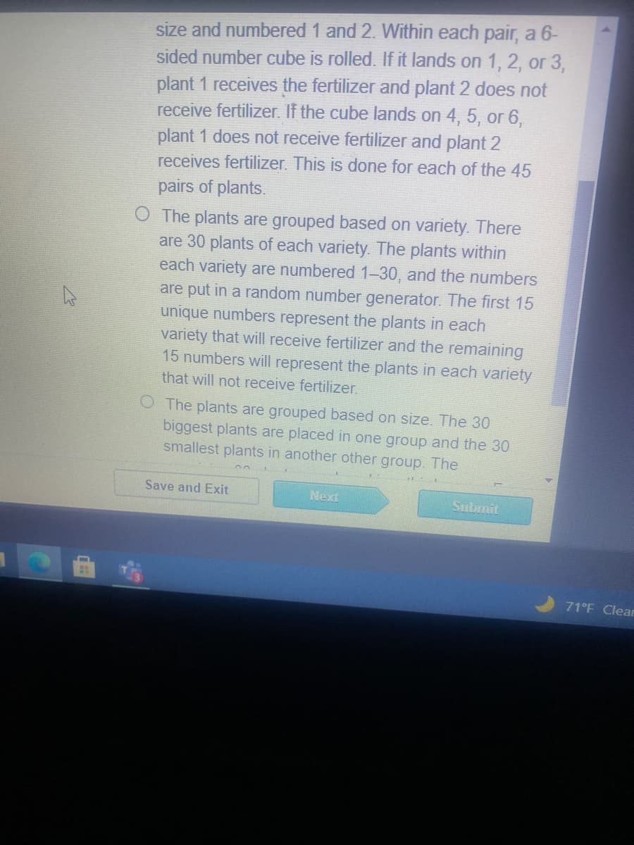 size and numbered 1 and 2. Within each pair, a 6-
sided number cube is rolled. If it lands on 1, 2, or 3,
plant 1 receives the fertilizer and plant 2 does not
receive fertilizer. If the cube lands on 4, 5, or 6,
plant 1 does not receive fertilizer and plant 2
receives fertilizer. This is done for each of the 45
pairs of plants.
O The plants are grouped based on variety. There
are 30 plants of each variety. The plants within
each variety are numbered 1-30, and the numbers
are put in a random number generator. The first 15
unique numbers represent the plants in each
variety that will receive fertilizer and the remaining
15 numbers will represent the plants in each variety
that will not receive fertilizer.
O The plants are grouped based on size. The 30
biggest plants are placed in one group and the 30
smallest plants in another other group. The
Save and Exit
Next
Submit
71°F Clear

