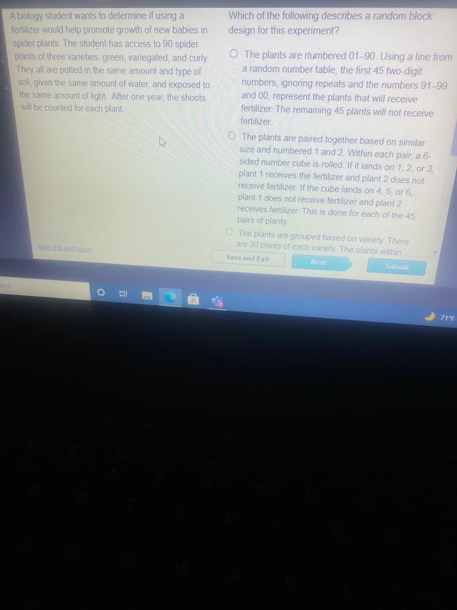 Which of the following describes a random block
design for this experiment?
A biology student wants to determine if using a
fertilizer would help promote growth of new babies in
spider plants. The student has access to 90 spider
plants of three varieties: green, variegated, and curly.
They all are potted in the same amount and type of
soil, given the same amount of water, and exposed to
the same amount of light. After one year, the shoots
will be counted for each plant.
O The plants are numbered 01-90. Using a line from
a random number table, the first 45 two-digit
numbers, ignoring repeats and the numbers 91–99
and 00, represent the plants that will receive
fertilizer. The remaining 45 plants will not receive
fertilizer.
O The plants are paired together based on similar
size and numbered 1 and 2. Within each pair, a 6-
sided number cube is rolled. If it lands on 1, 2, or 3,
plant 1 receives the fertilizer and plant 2 does not
receive fertilizer. If the cube lands on 4, 5, or 6,
plant 1 does not receive fertilizer and plant 2
receives fertilizer. This is done for each of the 45
pairs of plants.
O The plants are grouped based on variety. There
are 30 plants of each varietv. The plants within
Mark this and retum
Save and Exit
Next
Subrmit
arch
71°F
