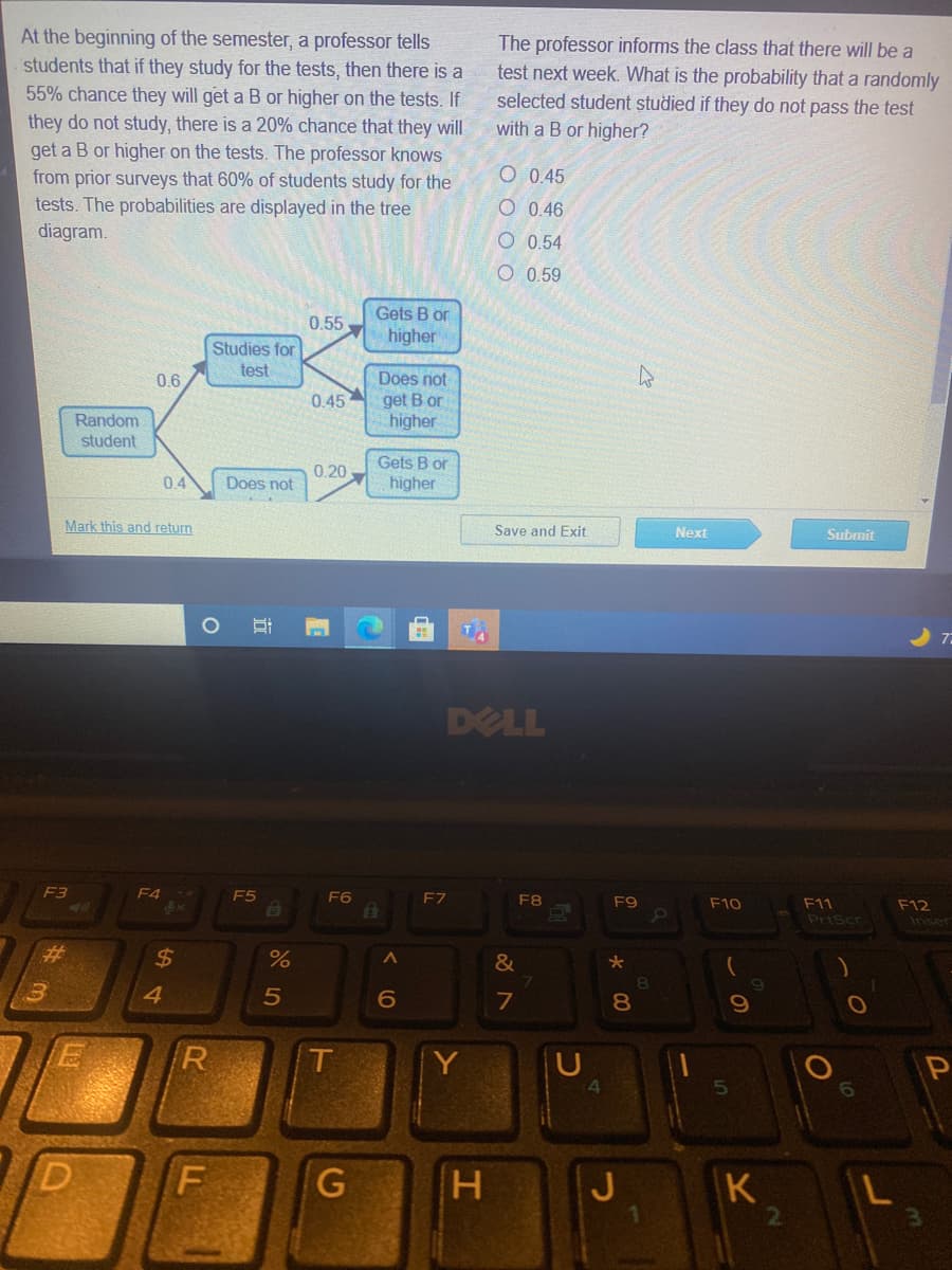 At the beginning of the semester, a professor tells
The professor informs the class that there will be a
students that if they study for the tests, then there is a
55% chance they will get a B or higher on the tests. If
test next week. What is the probability that a randomly
selected student studied if they do not pass the test
with a B or higher?
they do not study, there is a 20% chance that they will
get a B or higher on the tests. The professor knows
from prior surveys that 60% of students study for the
tests. The probabilities are displayed in the tree
diagram.
O 0.45
O 0.46
O 0.54
O 0.59
Gets B or
0.55
higher
Studies for
test
Does not
get B or
higher
0.6
0.45
Random
student
Gets B or
0.20
04
Does not
higher
Mark this and return
Save and Exit
Next
Subrnit
DELL
F3
F4-
F5
F6
F7
F8
F9
F10
F11
F12
PriScr
Inser
%2$
4.
8.
R
T
Y
4
H
K
近

