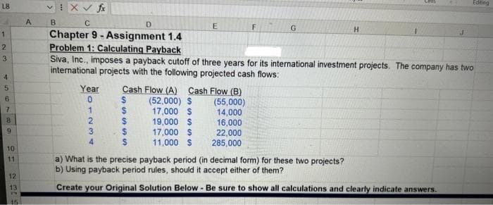 L8
1
2
3
4
5
6
7
689
10
11
12
13
19
15
A
vix ✓ fx
B
C
D
Chapter 9- Assignment 1.4
Problem 1: Calculating Payback
Year Cash Flow (A) Cash Flow (B)
0
S
1234
SS
$
Siva, Inc., imposes a payback cutoff of three years for its international investment projects. The company has two
international projects with the following projected cash flows:
$
199
$
E
(52,000) $
17,000 $
19,000 $
17,000 $
11,000 $
F
(55,000)
14,000
16,000
22,000
285,000
G
H
Editing
a) What is the precise payback period (in decimal form) for these two projects?
b) Using payback period rules, should it accept either of them?
Create your Original Solution Below - Be sure to show all calculations and clearly indicate answers.