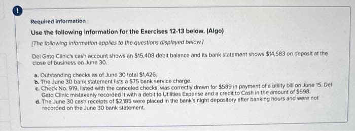 1
Required information
Use the following information for the Exercises 12-13 below. (Algo)
[The following information applies to the questions displayed below.]
Del Gato Clinic's cash account shows an $15,408 debit balance and its bank statement shows $14,583 on deposit at the
close of business on June 30.
a. Outstanding checks as of June 30 total $1,426.
b. The June 30 bank statement lists a $75 bank service charge.
c. Check No. 919, listed with the canceled checks, was correctly drawn for $589 in payment of a utility bill on June 15. Del
Gato Clinic mistakenly recorded it with a debit to Utilities Expense and a credit to Cash in the amount of $598.
d. The June 30 cash receipts of $2,185 were placed in the bank's night depository after banking hours and were not
recorded on the June 30 bank statement.