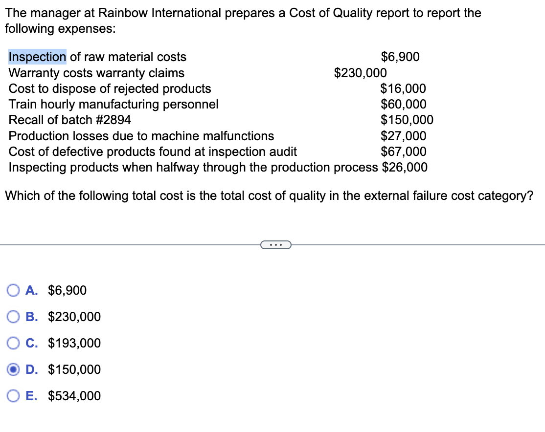 The manager at Rainbow International prepares a Cost of Quality report to report the
following expenses:
Inspection of raw material costs
Warranty costs warranty claims
Cost to dispose of rejected products
Train hourly manufacturing personnel
Recall of batch #2894
O A. $6,900
$6,900
B. $230,000
C. $193,000
D. $150,000
E. $534,000
$230,000
Production losses due to machine malfunctions
$27,000
Cost of defective products found at inspection audit
$67,000
Inspecting products when halfway through the production process $26,000
Which of the following total cost is the total cost of quality in the external failure cost category?
$16,000
$60,000
$150,000