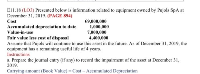 E11.18 (LO3) Presented below is information related to equipment owned by Pujols SpA at
December 31, 2019. (PAGE 894)
Cost
€9,000,000
1,000,000
7,000,000
Fair value less cost of disposal
4,400,000
Assume that Pujols will continue to use this asset in the future. As of December 31, 2019, the
equipment has a remaining useful life of 4 years.
Instructions
a. Prepare the journal entry (if any) to record the impairment of the asset at December 31,
2019.
Carrying amount (Book Value) = Cost - Accumulated Depreciation
Accumulated depreciation to date
Value-in-use