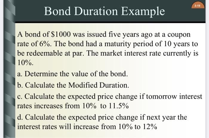 3-19
Bond Duration Example
A bond of $1000 was issued five years ago at a coupon
rate of 6%. The bond had a maturity period of 10 years to
be redeemable at par. The market interest rate currently is
10%.
a. Determine the value of the bond.
b. Calculate the Modified Duration.
c. Calculate the expected price change if tomorrow interest
rates increases from 10% to 11.5%
d. Calculate the expected price change if next year the
interest rates will increase from 10% to 12%