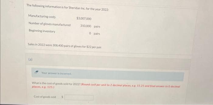 The following information is for Sheridan Inc. for the year 2022:
Manufacturing costs
Number of gloves manufactured
Beginning inventory
(a)
Sales in 2022 were 308,400 pairs of gloves for $22 per pair.
Your answer is incorrect.
$3,007,000
310,000 pairs
0 pairs
Cost of goods sold
What is the cost of goods sold for 2022? (Round cost per unit to 2 decimal places, eg. 15.25 and final answer to 0 decimal
places, e.g. 125.)