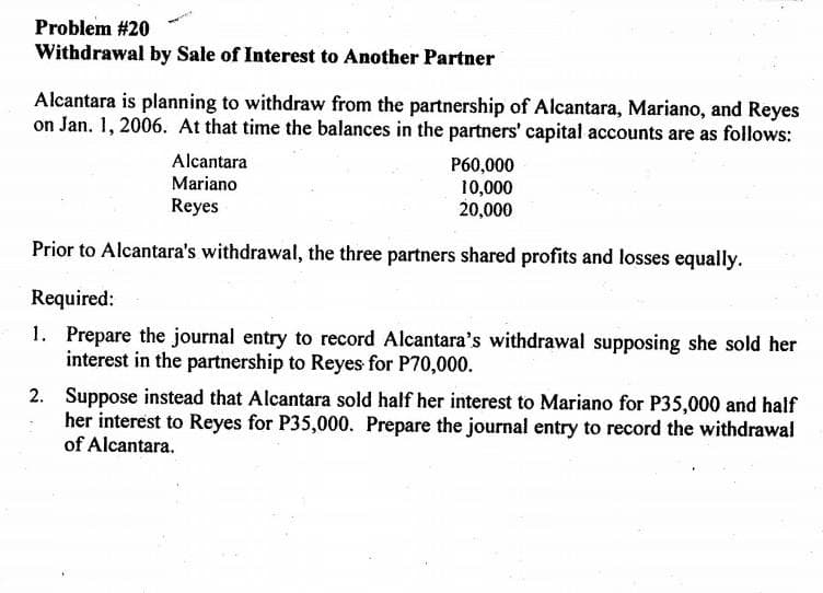 Problem #20
Withdrawal by Sale of Interest to Another Partner
Alcantara is planning to withdraw from the partnership of Alcantara, Mariano, and Reyes
on Jan. 1, 2006. At that time the balances in the partners' capital accounts are as follows:
Alcantara
Mariano
Reyes
P60,000
10,000
20,000
Prior to Alcantara's withdrawal, the three partners shared profits and losses equally.
Required:
1. Prepare the journal entry to record Alcantara's withdrawal supposing she sold her
interest in the partnership to Reyes for P70,000.
2.
Suppose instead that Alcantara sold half her interest to Mariano for P35,000 and half
her interest to Reyes for P35,000. Prepare the journal entry to record the withdrawal
of Alcantara.