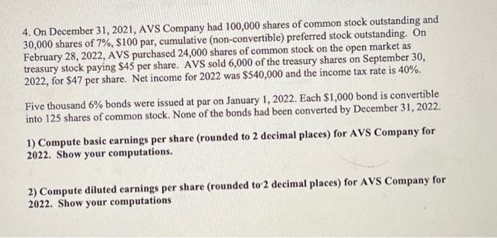 4. On December 31, 2021, AVS Company had 100,000 shares of common stock outstanding and
30,000 shares of 7%, $100 par, cumulative (non-convertible) preferred stock outstanding. On
February 28, 2022, AVS purchased 24,000 shares of common stock on the open market as
treasury stock paying $45 per share. AVS sold 6,000 of the treasury shares on September 30,
2022, for $47 per share. Net income for 2022 was $540,000 and the income tax rate is 40%.
Five thousand 6% bonds were issued at par on January 1, 2022. Each $1,000 bond is convertible
into 125 shares of common stock. None of the bonds had been converted by December 31, 2022.
1) Compute basic earnings per share (rounded to 2 decimal places) for AVS Company for
2022. Show your computations.
2) Compute diluted earnings per share (rounded to 2 decimal places) for AVS Company for
2022. Show your computations
