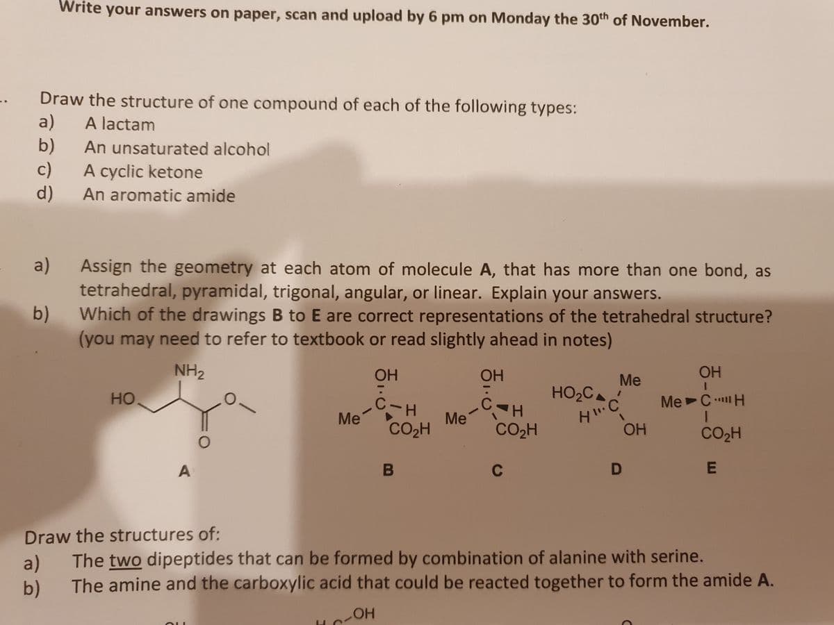 Write your answers on paper, scan and upload by 6 pm on Monday the 30th of November.
1.
Draw the structure of one compound of each of the following types:
a)
b)
c)
d)
A lactam
An unsaturated alcohol
A cyclic ketone
An aromatic amide
a)
Assign the geometry at each atom of molecule A, that has more than one bond, as
tetrahedral, pyramidal, trigonal, angular, or linear. Explain your answers.
b)
Which of the drawings B to E are correct representations of the tetrahedral structure?
(you may need to refer to textbook or read slightly ahead in notes)
NH2
OH
OH
OH
Me
HO2C
но
MeCH
C-H
Me
CO2H
Me
|
CO2H
OH
CO2H
A
C
Draw the structures of:
a)
The two dipeptides that can be formed by combination of alanine with serine.
b)
The amine and the carboxylic acid that could be reacted together to form the amide A.
HO
