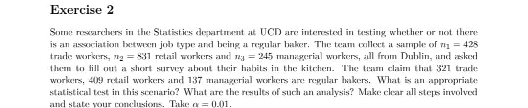 Exercise 2
Some researchers in the Statistics department at UCD are interested in testing whether or not there
is an association between job type and being a regular baker. The team collect a sample of n1 = 428
trade workers, n2 = 831 retail workers and n3 = 245 managerial workers, all from Dublin, and asked
them to fill out a short survey about their habits in the kitchen. The team claim that 321 trade
workers, 409 retail workers and 137 managerial workers are regular bakers. What is an appropriate
statistical test in this scenario? What are the results of such an analysis? Make clear all steps involved
and state your conclusions. Take a = 0.01.
