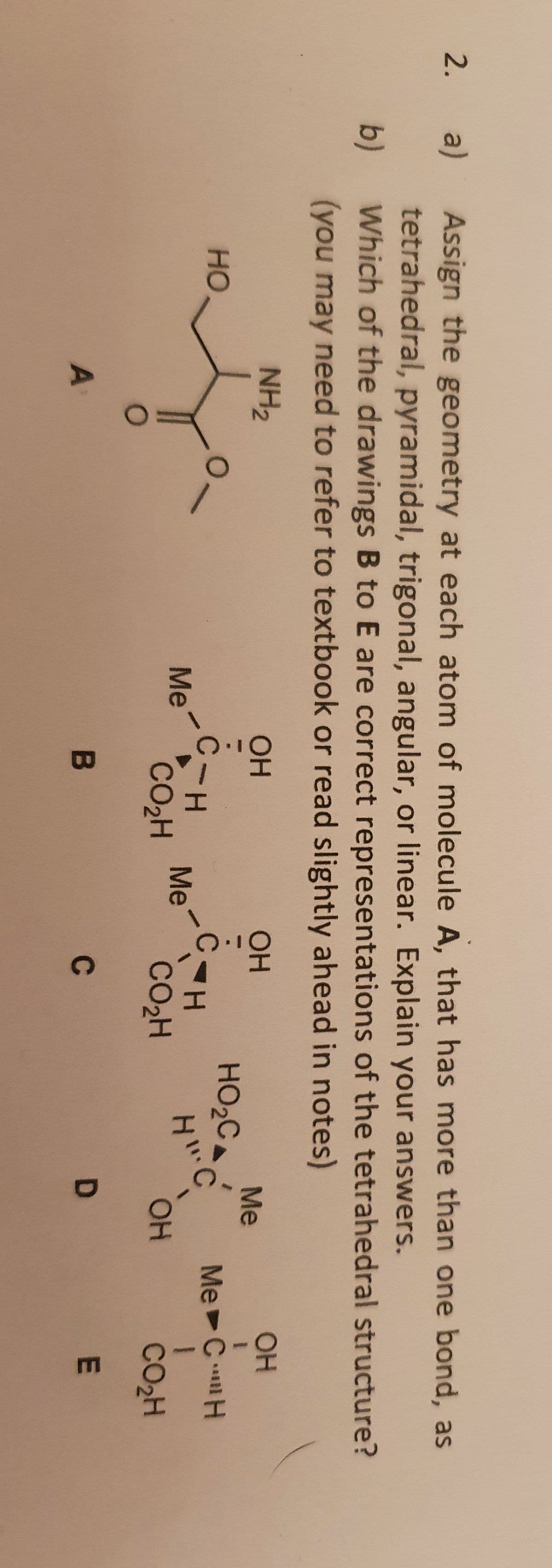 1.
Assign the geometry at each atom of molecule A, that has more than one bond, as
a)
tetrahedral, pyramidal, trigonal, angular, or linear. Explain your answers.
Which of the drawings B to E are correct representations of the tetrahedral structure?
2.
b)
(you may need to refer to textbook or read slightly ahead in notes)
OH
NH2
OH
OH
Me
HO2C
H.
но
Me C
C-H
Me
CO2H
Me
CO2H
OH
CO2H
