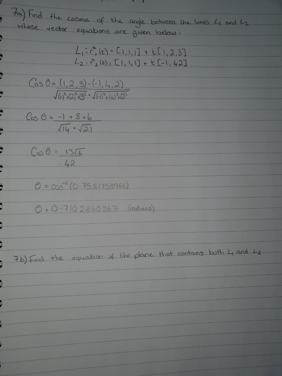 ta Find the cosine of the angle between the lunes Li and L2
whose vector equations are given below.
4:, (e) = [l,l,1] + t [l,2,3]
L2:22()= [1,1, ]+t[-1,42]
Cos 0 (1,2,3)-(1,4,2)
వి ఆ = -1 + 8+6.
Cల రి = 13
42
O = Cos (0.758175396)
0 =0-710 2260367 (adiana)
76) Find the equation of the plane that containg both 4 and L2
