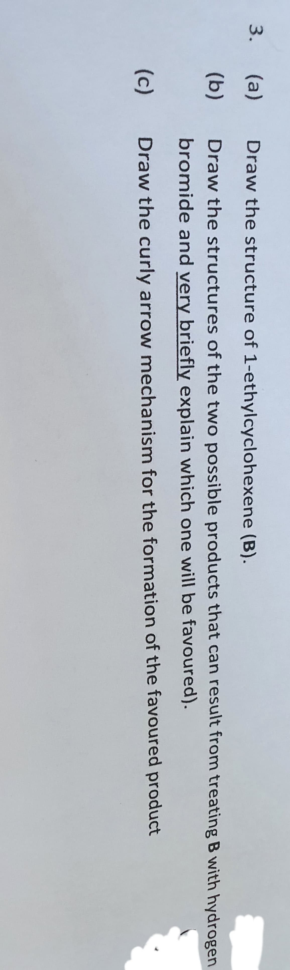 3. (a)
Draw the structure of 1-ethylcyclohexene (B).
(b)
Draw the structures of the two possible products that can result from treating B with hydrogen
bromide and very briefly explain which one will be favoured).
(c)
Draw the curly arrow mechanism for the formation of the favoured product
