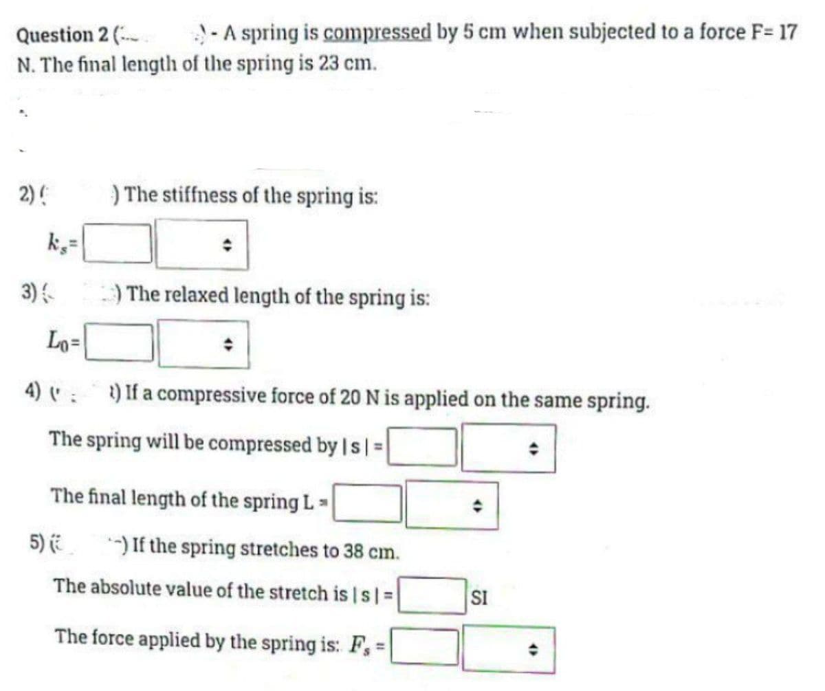 Question 2 (
N. The final length of the spring is 23 cm.
- A spring is compressed by 5 cm when subjected to a force F= 17
2) ( ) The stiffness of the spring is:
k,=
3) (
Lo=
) The relaxed length of the spring is:
4) (
The spring will be compressed by | s | =
) If a compressive force of 20 N is applied on the same spring.
The final length of the spring L
5) (-) If the spring stretches to 38 cm.
The absolute value of the stretch is [s] =
The force applied by the spring is: F, =
4
SI
(