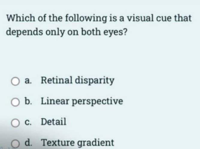 Which of the following is a visual cue that
depends only on both eyes?
a. Retinal disparity
O b. Linear perspective
O c. Detail
O d. Texture gradient