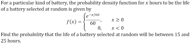 For a particular kind of battery, the probability density function for x hours to be the life
of a battery selected at random is given by
-x/60
x > 0
f(x) = -
60
0,
x < 0
Find the probability that the life of a battery selected at random will be between 15 and
25 hours.
