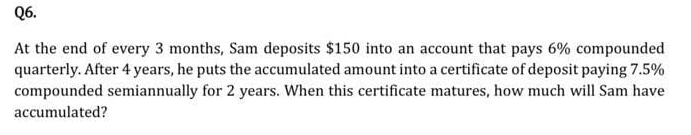Q6.
At the end of every 3 months, Sam deposits $150 into an account that pays 6% compounded
quarterly. After 4 years, he puts the accumulated amount into a certificate of deposit paying 7.5%
compounded semiannually for 2 years. When this certificate matures, how much will Sam have
accumulated?
