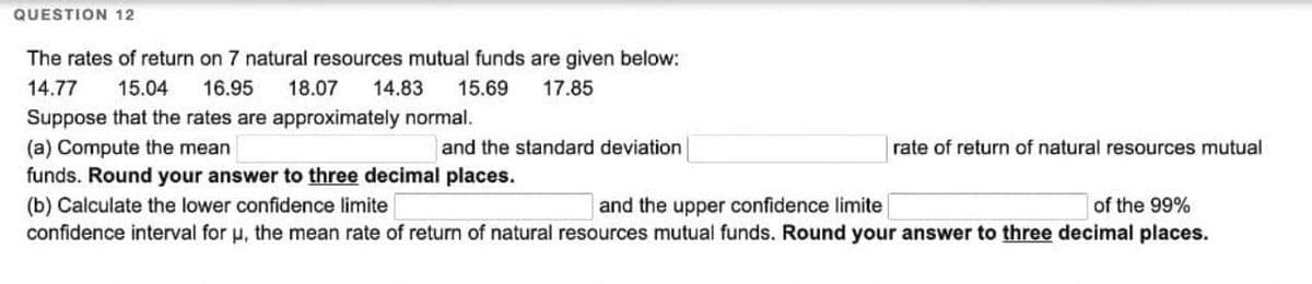 QUESTION 12
The rates of return on 7 natural resources mutual funds are given below:
14.77
15.04 16.95 18.07 14.83 15.69 17.85
Suppose that the rates are approximately normal.
(a) Compute the mean
and the standard deviation
rate of return of natural resources mutual
funds. Round your answer to three decimal places.
(b) Calculate the lower confidence limite
and the upper confidence limite
of the 99%
confidence interval for u, the mean rate of return of natural resources mutual funds. Round your answer to three decimal places.