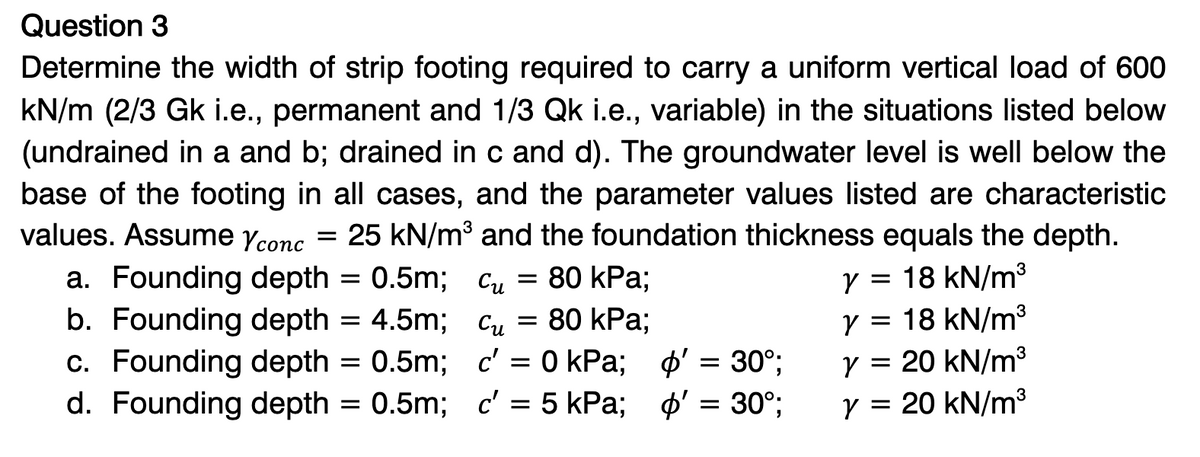 Question 3
Determine the width of strip footing required to carry a uniform vertical load of 600
kN/m (2/3 Gk i.e., permanent and 1/3 Qk i.e., variable) in the situations listed below
(undrained in a and b; drained in c and d). The groundwater level is well below the
base of the footing in all cases, and the parameter values listed are characteristic
values. Assume Yconc = 25 kN/m³ and the foundation thickness equals the depth.
a. Founding depth = 0.5m; Cu = 80 kPa;
Cu = 80 kPa;
b. Founding depth = 4.5m;
c. Founding depth = 0.5m;
d. Founding depth = 0.5m;
c' = 0 kPa; o' = 30°;
c' = 5 kPa; '
30°;
=
y = 18 kN/m³
y = 18 kN/m³
y = 20 kN/m³
y = 20 kN/m³