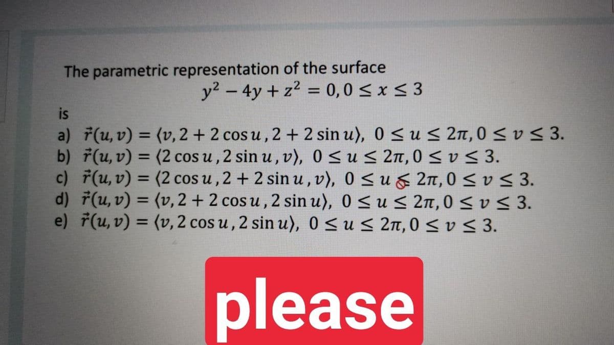 The parametric representation of the surface
y? - 4y + z2 = 0,0 < x < 3
is
a) 7(u, v) = (v, 2 + 2 cos u , 2 + 2 sin u), 0 < u< 2n, 0 < v < 3.
b) 7(u, v) = (2 cos u , 2 sin u , v), 0 <us 2n, 0 <v< 3.
c) F(u, v) = (2 cos u , 2 + 2 sin u, v), 0 S ug 2n,0 < v < 3.
d) F(u, v) = (v, 2 + 2 cos u , 2 sin u), 0 < u S 2n, 0 < v < 3.
e) 7(u, v) = (v, 2 cos u , 2 sin u), 0 Sus 2n, 0<v < 3.
%3D
%3D
please

