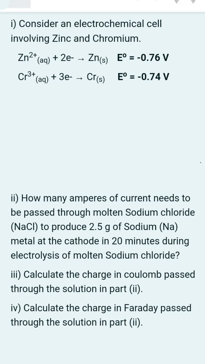 i) Consider an electrochemical cell
involving Zinc and Chromium.
Zn2+,
(aq)
+ 2e- - Zn(s) E° = -0.76 V
Cr3+,
(aq)
+ 3e-
Crs) E° = -0.74 V
ii) How many amperes of current needs to
be passed through molten Sodium chloride
(NaCl) to produce 2.5 g of Sodium (Na)
metal at the cathode in 20 minutes during
electrolysis of molten Sodium chloride?
iii) Calculate the charge in coulomb passed
through the solution in part (ii).
iv) Calculate the charge in Faraday passed
through the solution in part (ii).
