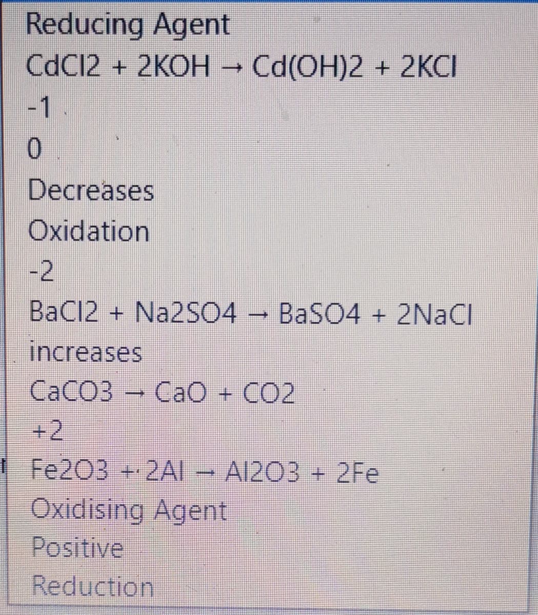 Reducing Agent
CdC12 + 2KOH → Cd(OH)2 + 2KCI
-1
0.
Decreases
Oxidation
-2
BaCl2 + NA2SO4 – BaSO4 + 2NACI
increases
CACO3 Ca0 + CO2
+2
Fe203 +2AI– A1203 + 2Fe
Oxidising Agent
Positive
Reduction
