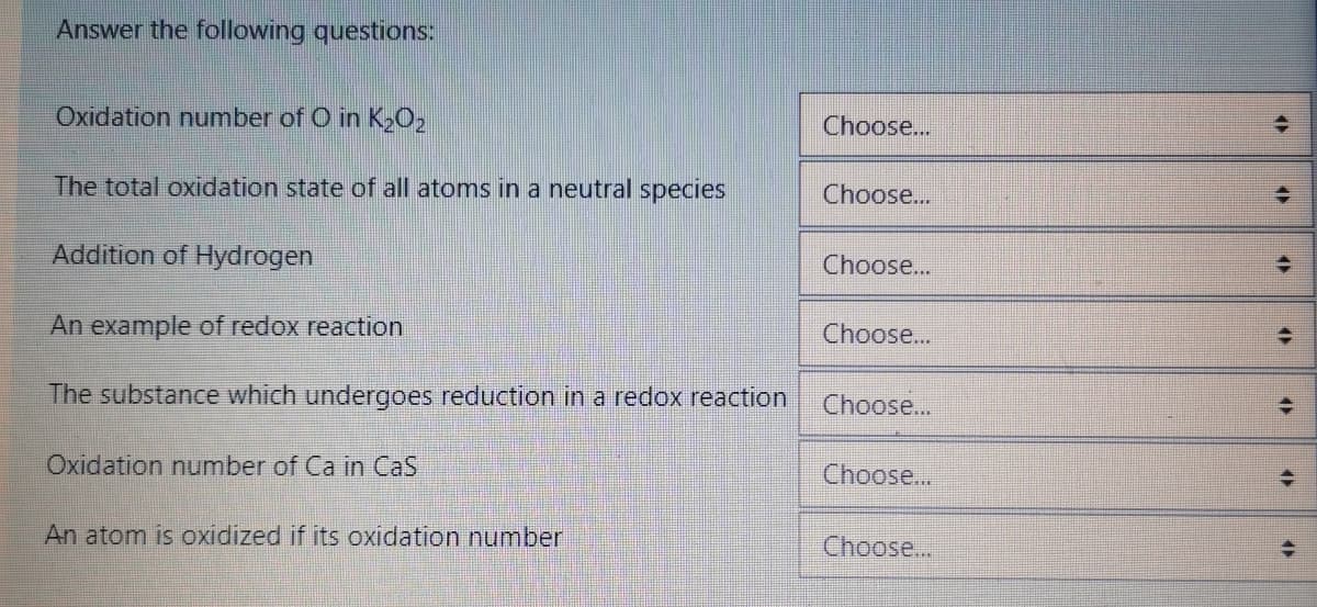 Answer the following questions:
Oxidation number of O in K2O2
Choose...
The total oxidation state of all atoms in a neutral species
Choose...
Addition of Hydrogen
Choose...
An example of redox reaction
Choose...
The substance which undergoes reduction in a redox reaction
Choose...
Oxidation number of Ca in CaS
Choose...
An atom is oxidized if its oxidation number
Choose...
