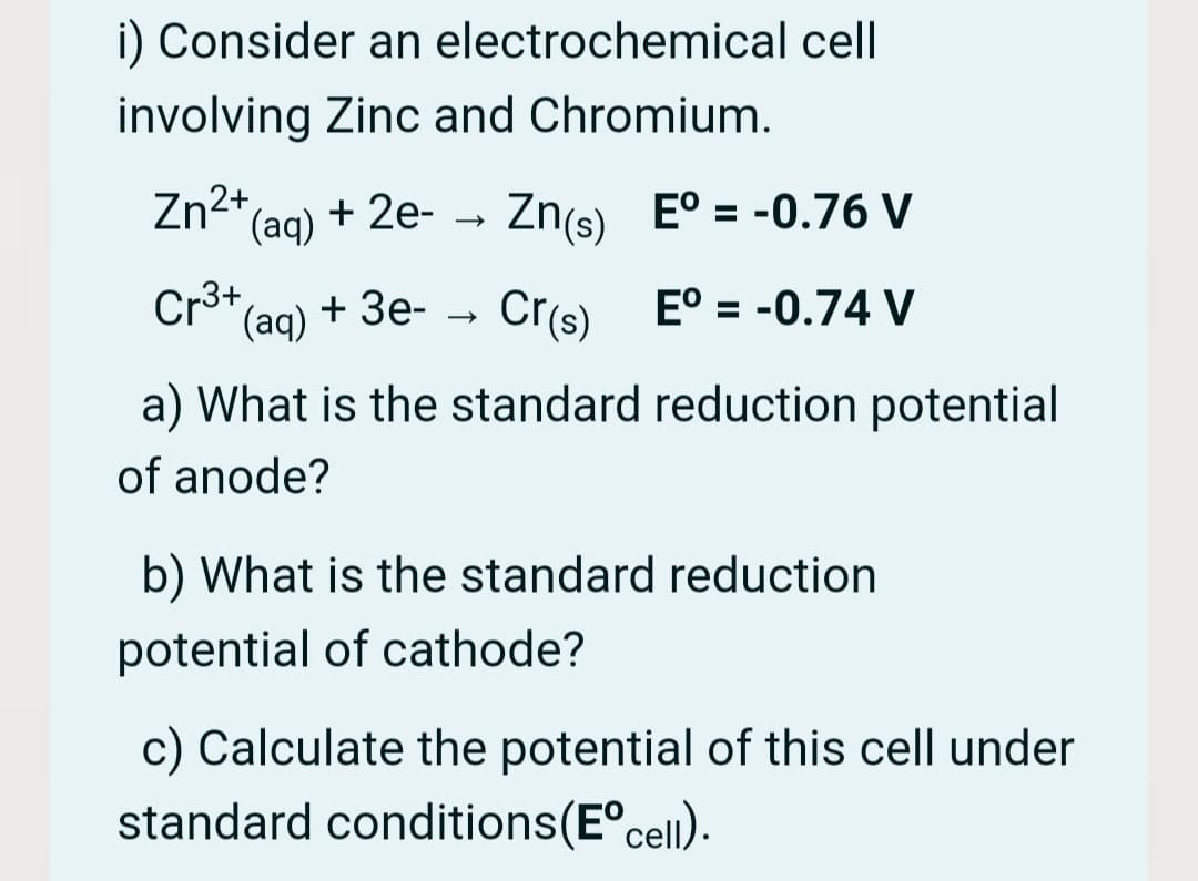 i) Consider an electrochemical cell
involving Zinc and Chromium.
Zn2+,
(aq)
+ 2e-
Zn(s) E° = -0.76 V
Cro*(aq)
Cr(s)
E° = -0.74 V
+ Зе-
a) What is the standard reduction potential
of anode?
b) What is the standard reduction
potential of cathode?
c) Calculate the potential of this cell under
standard conditions(E°cell).
