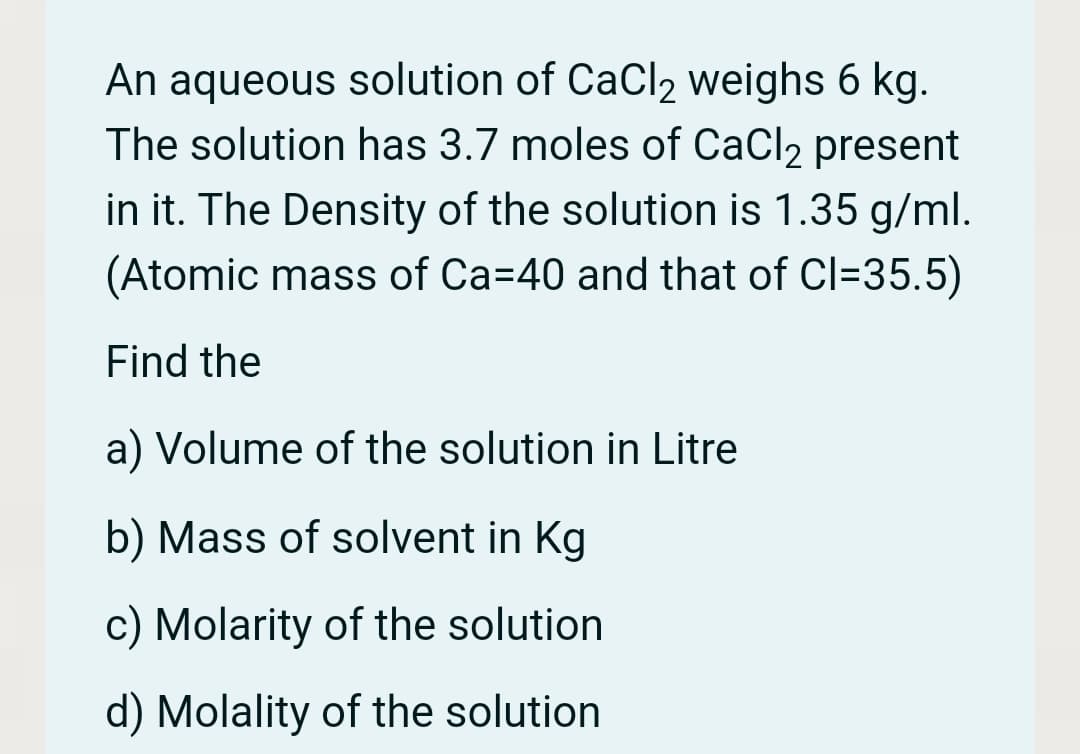 An aqueous solution of CaCl2 weighs 6 kg.
The solution has 3.7 moles of CaCl2 present
in it. The Density of the solution is 1.35 g/ml.
(Atomic mass of Ca=40 and that of Cl=35.5)
Find the
a) Volume of the solution in Litre
b) Mass of solvent in Kg
c) Molarity of the solution
d) Molality of the solution
