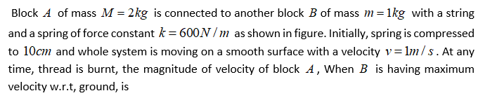 Block A of mass M = 2kg is connected to another block B of mass m=1kg with a string
and a spring of force constant k = 600N / m as shown in figure. Initially, spring is compressed
to 10cm and whole system is moving on a smooth surface with a velocity v=lm/s. At any
time, thread is burnt, the magnitude of velocity of block A, When B is having maximum
velocity w.r.t, ground, is
