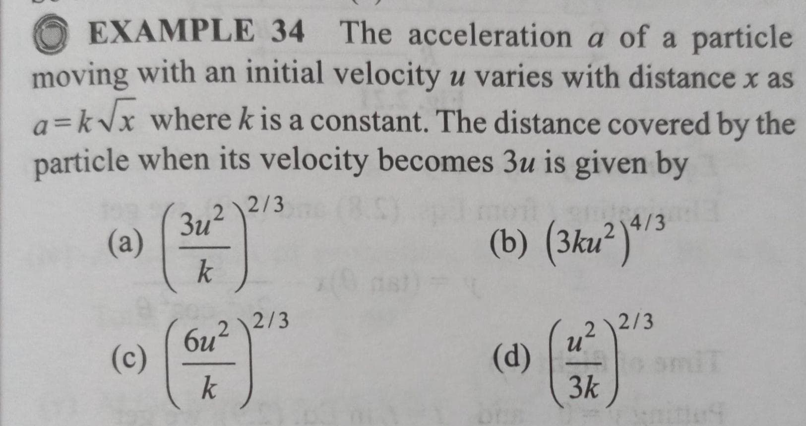 EXAMPLE 34 The acceleration a of a particle
moving with an initial velocity u varies with distance x as
a=kVx wherek is a constant. The distance covered by the
particle when its velocity becomes 3u is given by
2 \2/3
3u?
(a)
k
(b) (3ku²)^3
4/3
2/3
2
2/3
(c)
k
(d)
0 amiT
3k
