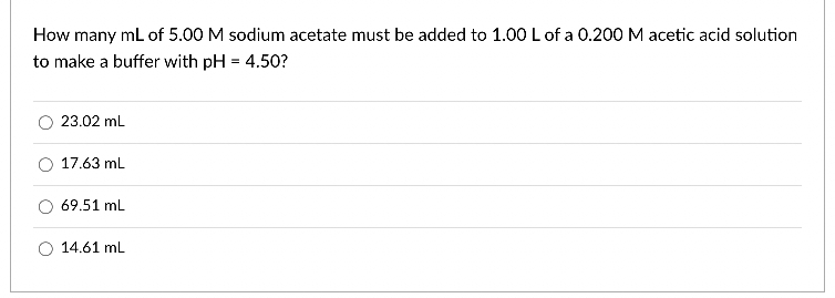 How many mL of 5.00 M sodium acetate must be added to 1.00 L of a 0.200 M acetic acid solution
to make a buffer with pH = 4.50?
23.02 mL
17.63 mL
69.51 mL
14.61 mL