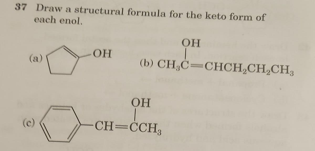 37 Draw a structural formula for the keto form of
each enol.
(а)
(с)
ОН
ОН
|
(b) CH,C=CHCH,CH,CH,
ОН
-CH=CCH3