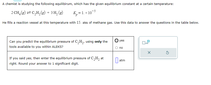 A chemist is studying the following equilibirum, which has the given equilibrium constant at a certain temperature:
2 CH₂(g) ⇒ C₂H₂(g) + 3 H₂ (g)
K₂=1.x10-5
He fills a reaction vessel at this temperature with 15. atm of methane gas. Use this data to answer the questions in the table below.
Can you predict the equilibrium pressure of C₂H₂, using only the
tools available to you within ALEKS?
If you said yes, then enter the equilibrium pressure of C₂H₂ at
right. Round your answer to 1 significant digit.
O yes
no
atm
X