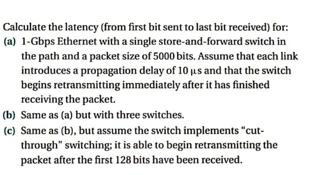Calculate the latency (from first bit sent to last bit received) for:
(a) 1-Gbps Ethernet with a single store-and-forward switch in
the path and a packet size of 5000 bits. Assume that each link
introduces a propagation delay of 10 us and that the switch
begins retransmitting immediately after it has finished
receiving the packet.
(b) Same as (a) but with three switches.
(c) Same as (b), but assume the switch implements "cut-
through" switching; it is able to begin retransmitting the
packet after the first 128 bits have been received.