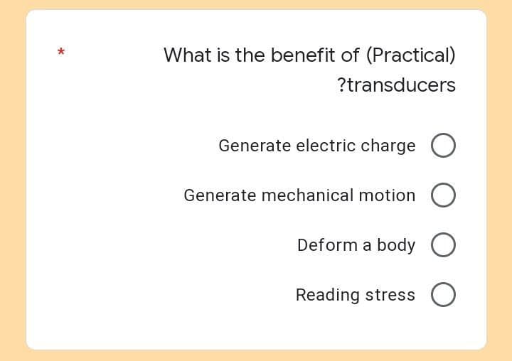 What is the benefit of (Practical)
?transducers
Generate electric charge O
Generate mechanical motion O
Deform a body O
Reading stress O