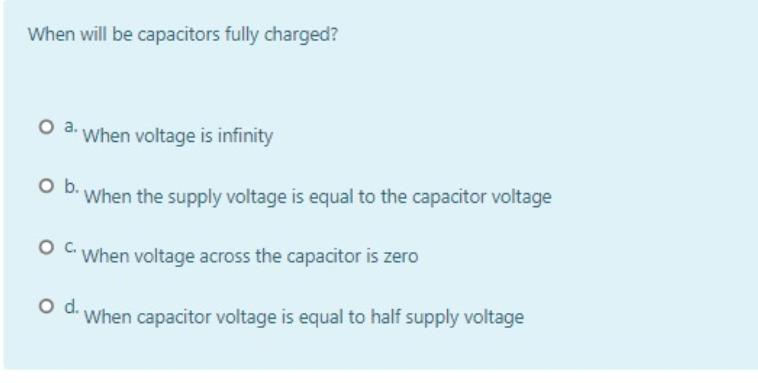 When will be capacitors fully charged?
O a. When voltage is infinity
When the supply voltage is equal to the capacitor voltage
O When voltage across the capacitor is zero
When capacitor voltage is equal to half supply voltage
