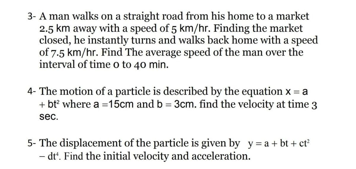 3- A man walks on a straight road from his home to a market
2.5 km away with a speed of 5 km/hr. Finding the market
closed, he instantly turns and walks back home with a speed
of 7.5 km/hr. Find The average speed of the man over the
interval of time o to 40 min.
4- The motion of a particle is described by the equation x = a
+ bt? where a =15cm and b = 3cm. find the velocity at time 3
sec.
5- The displacement of the particle is given by y = a + bt + ct?
- dt'. Find the initial velocity and acceleration.
