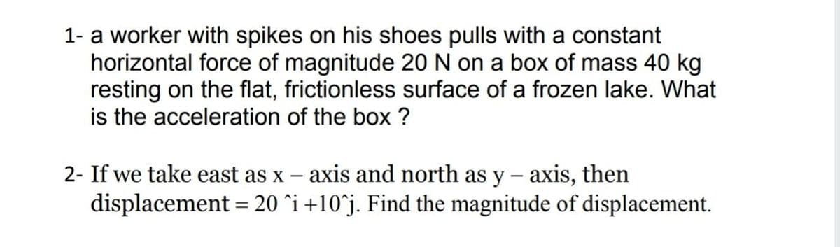 1- a worker with spikes on his shoes pulls with a constant
horizontal force of magnitude 20 N on a box of mass 40 kg
resting on the flat, frictionless surface of a frozen lake. What
is the acceleration of the box ?
2- If we take east as x – axis and north as y – axis, then
displacement = 20 ^i +10^j. Find the magnitude of displacement.
|

