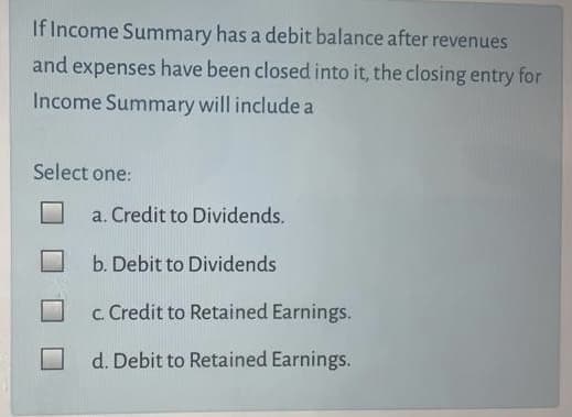 If Income Summary has a debit balance after revenues
and expenses have been closed into it, the closing entry for
Income Summary will include a
Select one:
a. Credit to Dividends.
b. Debit to Dividends
c. Credit to Retained Earnings.
d. Debit to Retained Earnings.
