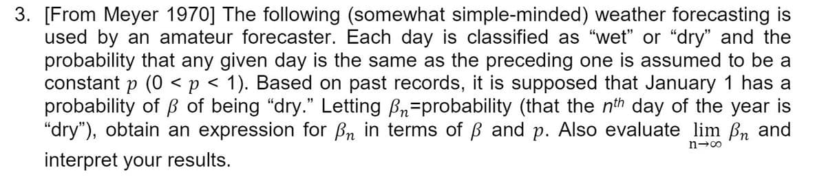 3. [From Meyer 1970] The following (somewhat simple-minded) weather forecasting is
used by an amateur forecaster. Each day is classified as "wet" or "dry" and the
probability that any given day is the same as the preceding one is assumed to be a
constant p (0 < p < 1). Based on past records, it is supposed that January 1 has a
probability of B of being "dry." Letting Br=probability (that the nth day of the year is
"dry"), obtain an expression for Bn in terms of B and p. Also evaluate lim Bn and
interpret your results.
