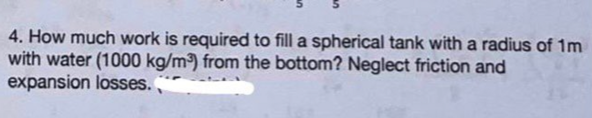 4. How much work is required to fill a spherical tank with a radius of 1m
with water (1000 kg/m³) from the bottom? Neglect friction and
expansion losses.