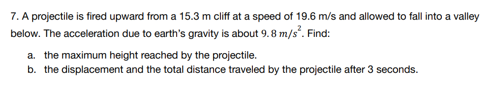 7. A projectile is fired upward from a 15.3 m cliff at a speed of 19.6 m/s and allowed to fall into a valley
below. The acceleration due to earth's gravity is about 9.8 m/s². Find:
a. the maximum height reached by the projectile.
b. the displacement and the total distance traveled by the projectile after 3 seconds.