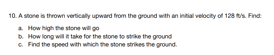 10. A stone is thrown vertically upward from the ground with an initial velocity of 128 ft/s. Find:
a. How high the stone will go
b. How long will it take for the stone to strike the ground
c. Find the speed with which the stone strikes the ground.