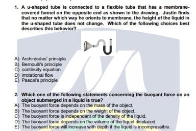 1. A u-shaped tube is connected to a flexible tube that has a membrane-
covered funnel on the opposite end as shown in the drawing. Justin finds
that no matter which way he orients to membrane, the height of the liquid in
the u-shaped tube does not change. Which of the following choices best
describes this behavior?
A) Archimedes' principle
B) Bernouli's principle
C) continuity equation
D) irrotational flow
E) Pascal's principle
2. Which one of the following statements concerning the buoyant force on an
object submerged in a liquid is true?
A) The buoyant force depends on the mass of the object.
B) The buoyant force depends on the weight of the object.
c) The buoyant force is independent of the density of the liquid.
D) The buoyant force depends on the volume of the liquid displaced.
E) The buoyant force will increase with depth if the liquid is incompressible.
